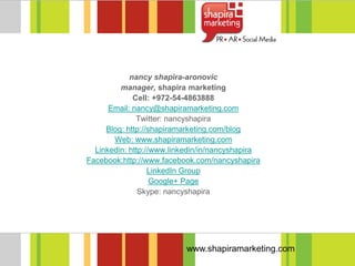nancy shapira-aronovic
         manager, shapira marketing
             Cell: +972-54-4863888
      Email: nancy@shapiramarketing.com
              Twitter: nancyshapira
     Blog: http://shapiramarketing.com/blog
       Web: www.shapiramarketing.com
  Linkedin: http://www.linkedin/in/nancyshapira
Facebook:http://www.facebook.com/nancyshapira
                  LinkedIn Group
                   Google+ Page
               Skype: nancyshapira




                           www.shapiramarketing.com
 