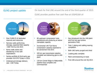 GLNG project update On track for first LNG around the end of the third quarter of 2015
GLNG provides positive free cash flow at US$40/bbl oil
All upstream compression hubs
operational and producing at above
nameplate capacity
Incremental 140 TJ/d Roma
compression capacity expected to
be sanctioned mid-2015
420 km gas transmission pipeline
complete and delivering gas to LNG
plant
120 km Comet Ridge to Wallumbilla
pipeline loop complete and
commissioned
MACQUARIE AUSTRALIA CONFERENCE - MAY 201513 |
Gas introduced into the LNG plant
and first two gas turbine
generators fired
Train 1 piping and cabling nearing
completion
Both LNG tanks purged and dried
Loading jetty complete
Plant commissioning on track
First LNG around the end 3Q 2015
Over 9,000 PJ of dedicated
reserves and resources
Fairview wells performing
strongly, expected field capacity
~600 TJ/d by end 2015
Roma wells online and
dewatering in line with
expectations
Santos portfolio & third party gas
provides 410-570 TJ/day in 2016
Underground storage delivery
rate >100 TJ/day
LNG plant
and port
Surface
facilities &
pipelines
Gas supply
 
