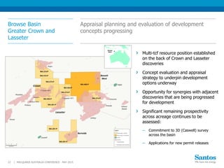 Browse Basin
Greater Crown and
Lasseter
MACQUARIE AUSTRALIA CONFERENCE - MAY 201522 |
Multi-tcf resource position established
on the back of Crown and Lasseter
discoveries
Concept evaluation and appraisal
strategy to underpin development
options underway
Opportunity for synergies with adjacent
discoveries that are being progressed
for development
Significant remaining prospectivity
across acreage continues to be
assessed:
─ Commitment to 3D (Caswell) survey
across the basin
─ Applications for new permit releases
Appraisal planning and evaluation of development
concepts progressing
Browse
Basin
 