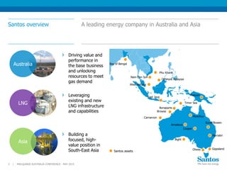 Santos overview A leading energy company in Australia and Asia
MACQUARIE AUSTRALIA CONFERENCE - MAY 20153 |
Otway
Phu Khanh
Nam Con Son
Offshore Malaysia
Papuan
Carnarvon
Browse
Timor Sea
Bonaparte
Amadeus
Cooper
Surat/Bowen
East Java
Bay of Bengal
McArthur
Santos assets
West Natuna
Bight
Driving value and
performance in
the base business
and unlocking
resources to meet
gas demand
Leveraging
existing and new
LNG infrastructure
and capabilities
Building a
focused, high-
value position in
South-East Asia
Australia
LNG
Asia
Narrabri
Gippsland
 