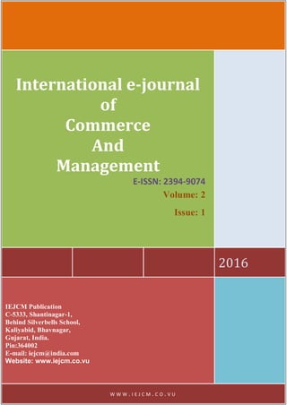 2016
International e-journal
of
Commerce
And
Management
E-ISSN: 2394-9074
Volume: 2
Issue: 1
IEJCM Publication
C-5333, Shantinagar-1,
Behind Silverbells School,
Kaliyabid, Bhavnagar,
Gujarat, India.
Pin:364002
E-mail: iejcm@india.com
Website: www.iejcm.co.vu
W W W . I E J C M . C O . V U
 