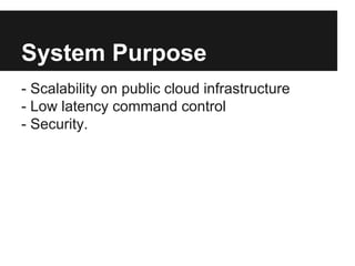 System Purpose 
- Scalability on public cloud infrastructure 
- Low latency command control 
- Security. 
 