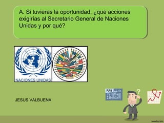 A. Si tuvieras la oportunidad, ¿qué acciones
exigirías al Secretario General de Naciones
Unidas y por qué?
JESUS VALBUENA
 