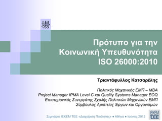 Πρότυπο για την
Κοινωνική Υπευθυνότητα
ISO 26000:2010
Τριαντάφυλλος Κατσαρέλης
Πολιτικός Μηχανικός ΕΜΠ – ΜΒΑ
Project Manager IPMA Level C και Quality Systems Manager EOQ
Επιστημονικός Συνεργάτης Σχολής Πολιτικών Μηχανικών ΕΜΠ
Σύμβουλος Αριστείας Έργων και Οργανισμών
Σεμινάριο ΙΕΚΕΜ ΤΕΕ «Διαχείριση Ποιότητας» ● Αθήνα ● Ιούνιος 2013
 