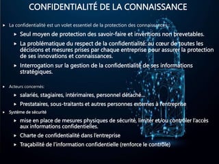 CONFIDENTIALITÉ DE LA CONNAISSANCE
 La confidentialité est un volet essentiel de la protection des connaissances :
 Seul moyen de protection des savoir-faire et inventions non brevetables.
 La problématique du respect de la confidentialité: au cœur de toutes les
décisions et mesures prises par chaque entreprise pour assurer la protection
de ses innovations et connaissances.
 Interrogation sur la gestion de la confidentialité de ses informations
stratégiques.
 Acteurs concernés:
 salariés, stagiaires, intérimaires, personnel détaché…
 Prestataires, sous-traitants et autres personnes externes à l’entreprise
 Système de sécurité
 mise en place de mesures physiques de sécurité, limiter et/ou contrôler l’accès
aux informations confidentielles.
 Charte de confidentialité dans l’entreprise
 Traçabilité de l’information confidentielle (renforce le contrôle)
 