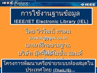 การใช้งานฐานข้อมูลการใช้งานฐานข้อมูล
IEEE/IEIEEE/IETT Electronic Library (IEElectronic Library (IE LL))
โดย จิรวัฒน์ พรหมโดย จิรวัฒน์ พรหม
พรพรjirawat@book.co.thjirawat@book.co.th
บริษัท บุ๊ค โปรโมชั่น แอนด์บริษัท บุ๊ค โปรโมชั่น แอนด์
เซอร์วิส จำากัดเซอร์วิส จำากัด
แผนกฝึกอบรมฐานแผนกฝึกอบรมฐาน
ข้อมูลข้อมูล
ปรับปรุงครั้งล่าสุด 05/03/50
โครงการพัฒนาเครือข่ายระบบห้องสมุดในโครงการพัฒนาเครือข่ายระบบห้องสมุดใน
ประเทศไทยประเทศไทย (ThaiLIS)(ThaiLIS)
โครงการพัฒนาเครือข่ายระบบห้องสมุดในโครงการพัฒนาเครือข่ายระบบห้องสมุดใน
ประเทศไทยประเทศไทย (ThaiLIS)(ThaiLIS)ปรับปรุงครั้งล่าสุด 28/01/51
 