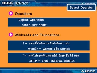 Operators
Logical Operators
<and>,<or>,<not>
Wildcards and Truncations
? = แทนที่ตัวอักษรหนึ่งตัวอักษร เช่น
wom?n = women หรือ woman
* = ละตัวอักษรตั้งแต่ศูนย์ตัวอักษรขึ้นไป เช่น
child* = child, children, childish
Search OperatorSearch OperatorSearch OperatorSearch Operator
 