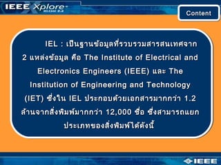 IEL :IEL : เป็นฐานข้อมูลที่รวบรวมสารสนเทศจากเป็นฐานข้อมูลที่รวบรวมสารสนเทศจาก
22 แหล่งข้อมูล คือแหล่งข้อมูล คือ The Institute of Electrical andThe Institute of Electrical and
Electronics Engineers (IEEE)Electronics Engineers (IEEE) และและ TheThe
Institution of Engineering and TechnologyInstitution of Engineering and Technology
(IET)(IET) ซึ่งในซึ่งใน IELIEL ประกอบด้วยเอกสารมากกว่าประกอบด้วยเอกสารมากกว่า 1.21.2
ล้านจากสิ่งพิมพ์มากกว่าล้านจากสิ่งพิมพ์มากกว่า 12,00012,000 ชื่อ ซึ่งสามารถแยกชื่อ ซึ่งสามารถแยก
ประเภทของสิ่งพิมพ์ได้ดังนี้ประเภทของสิ่งพิมพ์ได้ดังนี้
ContentContentContentContent
 