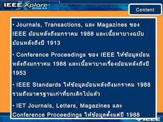 ContentContentContentContent
• Journals, Transactions, และ Magazines ของ
IEEE ย้อนหลังถึงมกราคม 1988 และเนื้อหาบางฉบับ
ย้อนหลังถึงปี 1913
• Conference Proceedings ของ IEEE ให้ข้อมูลย้อน
หลังถึงมกราคม 1988 และเนื้อหาบางเรื่องย้อนหลังถึงปี
1953
• IEEE Standards ให้ข้อมูลย้อนหลังถึงมกราคม 1988
รวมถึงมาตรฐานเก่าที่ยกเลิกไปแล้ว
• IET Journals, Letters, Magazines และ
Conference Proceedings ให้ข้อมูลตั้งแต่ปี 1988
 