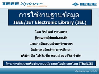การใช้งานฐานข้อมูล
    IEEE/IET Electronic Library (IEL)

                   โดย จิรวัฒน์ พรหมพร
                  jirawat@book.co.th
               แผนกสนับสนุนฝ่ายทรัพยากร
                อิเล็กทรอนิกส์ทางการศึกษา
         บริษัท บุ๊ค โปรโมชั่น แอนด์ เซอร์วิส จำากัด

โครงการพัฒนาเครือข่ายระบบห้องสมุดในประเทศไทย (ThaiLIS)

                                               ปรับปรุงครั้งล่าสุด 19/12/54
 
