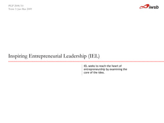 Inspiring Entrepreneurial Leadership (IEL)   PGP 2008/10  Term 3: Jan-Mar 2009 IEL seeks to reach the heart of entrepreneurship by examining the  core of the idea. 