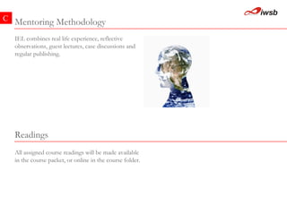 Mentoring Methodology C IEL combines real life experience, reflective observations, guest lectures, case discussions and regular publishing.   All assigned course readings will be made available in the course packet, or online in the course folder.   Readings  