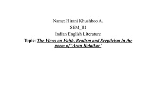 Name: Hirani Khushboo A.
SEM_III
Indian English Literature
Topic: The Views on Faith, Realism and Scepticism in the
poem of ‘Arun Kolatkar’
 