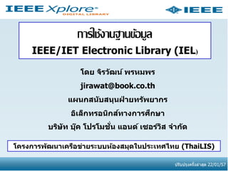 การใช้งานฐานข้อมูล
IEEE/IET Electronic Library (IEL)
โดย จิรว ัฒน์ พรหมพร
jirawat@book.co.th
แผนกสน ับสนุนฝายทร ัพยากร
่
์
ึ
อิเล็กทรอนิกสทางการศกษา
่ั
บริษ ัท บุค โปรโมชน แอนด์ เซอร์วส จาก ัด
๊
ิ
โครงการพ ัฒนาเครือข่ายระบบห้องสมุดในประเทศไทย (ThaiLIS)
ปรับปรุงครังล่าสุด 22/01/57
้

 