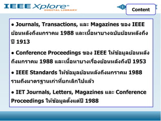 Content

● Journals, Transactions, และ Magazines ของ IEEE
้
ย้อนหล ังถึงมกราคม 1988 และเนือหาบางฉบ ับย้อนหล ังถึง

ปี 1913
● Conference Proceedings ของ IEEE ให้ขอมูลย้อนหล ัง
้
้
ถึงมกราคม 1988 และเนือหาบางเรืองย้อนหล ังถึงปี 1953
่
● IEEE Standards ให้ขอมูลย้อนหล ังถึงมกราคม 1988
้
รวมถึงมาตรฐานเก่าทียกเลิกไปแล้ว
่

● IET Journals, Letters, Magazines และ Conference
Proceedings ให้ขอมูลตงแต่ปี 1988
้
ั้

 