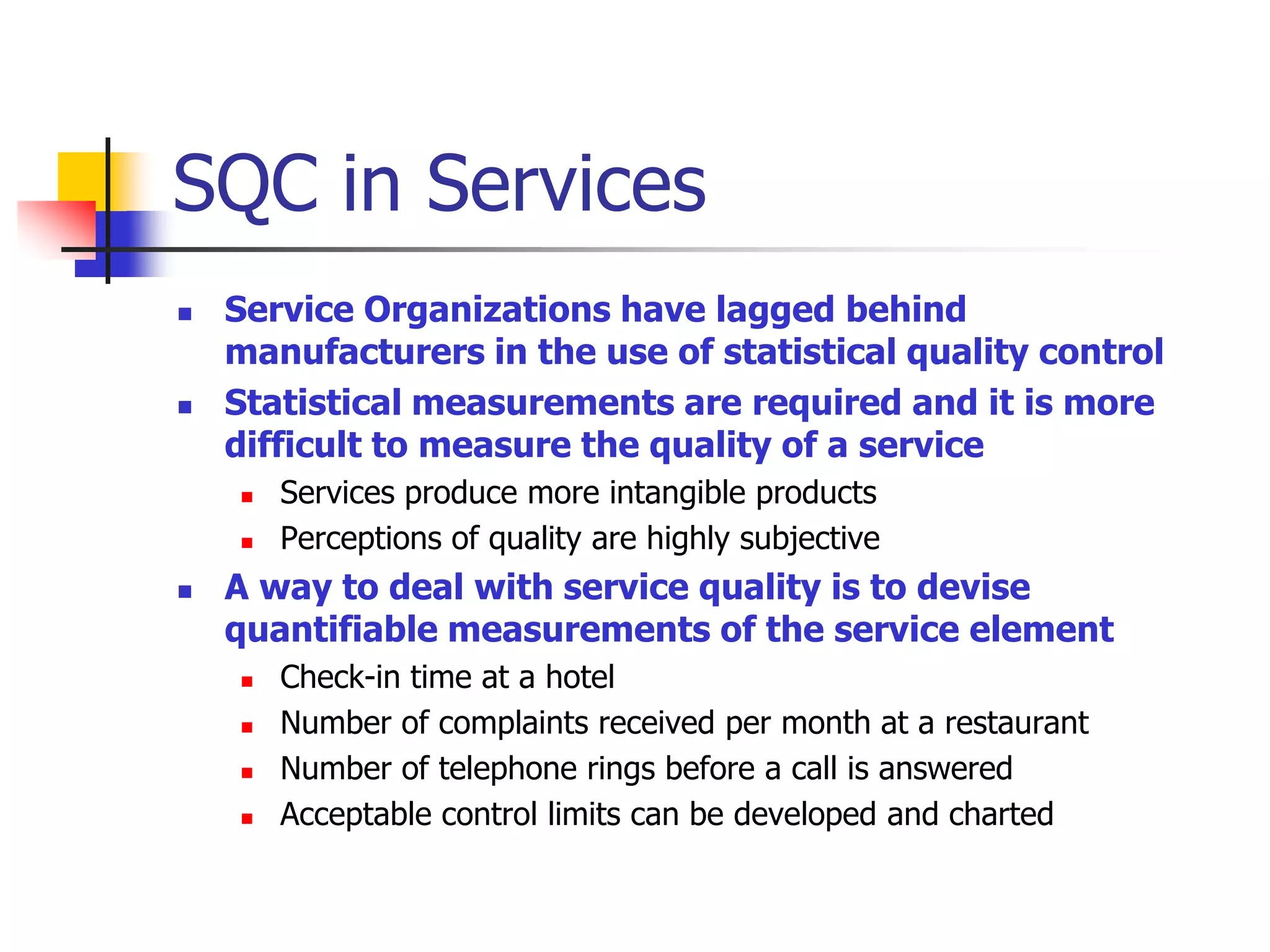 SQC in Services
 Service Organizations have lagged behind
manufacturers in the use of statistical quality control
 Statistical measurements are required and it is more
difficult to measure the quality of a service
 Services produce more intangible products
 Perceptions of quality are highly subjective
 A way to deal with service quality is to devise
quantifiable measurements of the service element
 Check-in time at a hotel
 Number of complaints received per month at a restaurant
 Number of telephone rings before a call is answered
 Acceptable control limits can be developed and charted
 