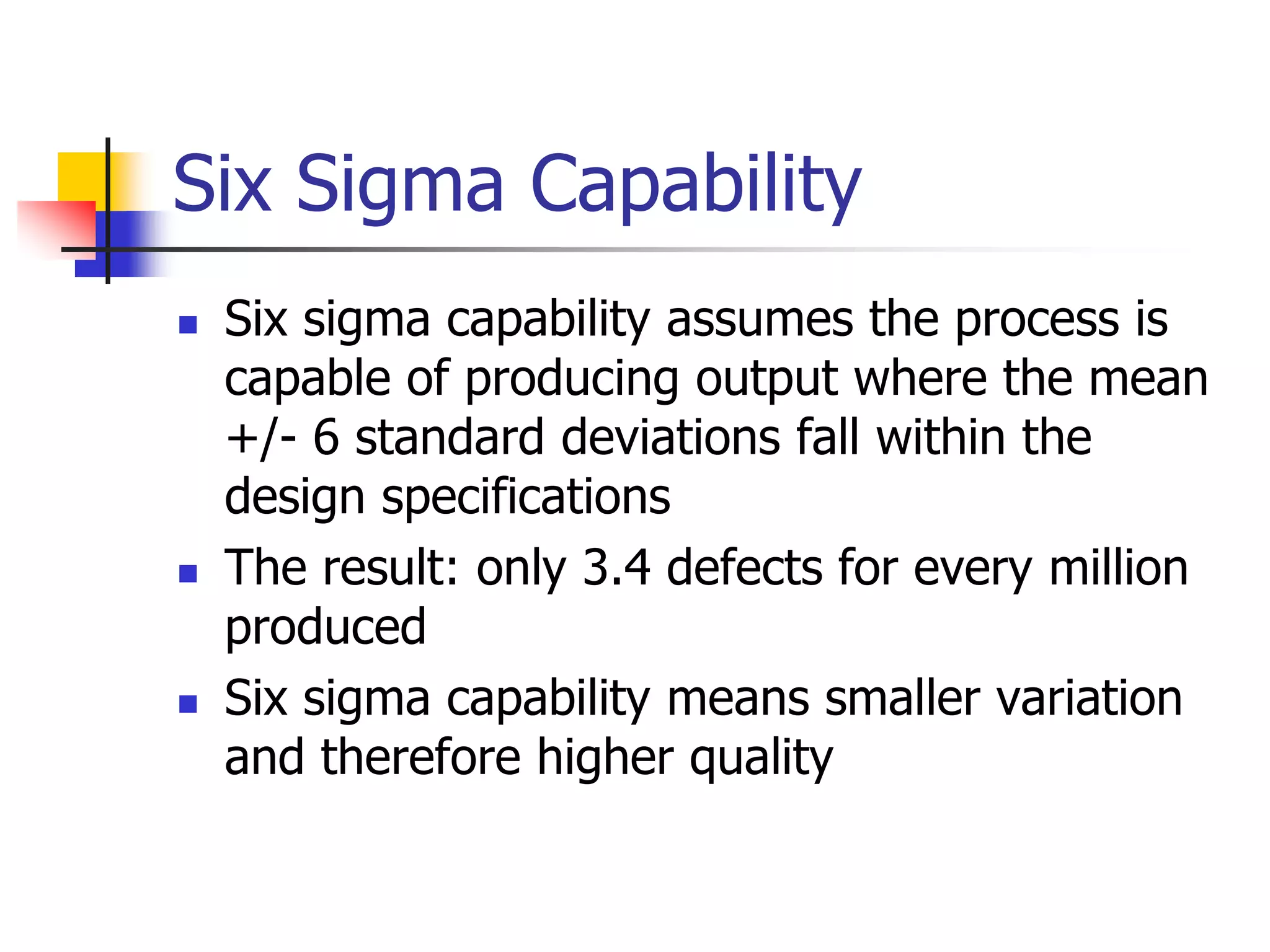 Six Sigma Capability
 Six sigma capability assumes the process is
capable of producing output where the mean
+/- 6 standard deviations fall within the
design specifications
 The result: only 3.4 defects for every million
produced
 Six sigma capability means smaller variation
and therefore higher quality
 