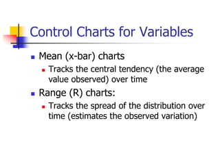 Control Charts for Variables
 Mean (x-bar) charts
 Tracks the central tendency (the average
value observed) over time
 Range (R) charts:
 Tracks the spread of the distribution over
time (estimates the observed variation)
 