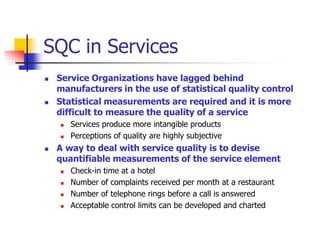 SQC in Services
 Service Organizations have lagged behind
manufacturers in the use of statistical quality control
 Statistical measurements are required and it is more
difficult to measure the quality of a service
 Services produce more intangible products
 Perceptions of quality are highly subjective
 A way to deal with service quality is to devise
quantifiable measurements of the service element
 Check-in time at a hotel
 Number of complaints received per month at a restaurant
 Number of telephone rings before a call is answered
 Acceptable control limits can be developed and charted
 