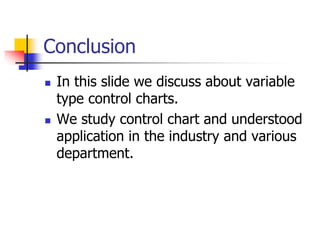 Conclusion
 In this slide we discuss about variable
type control charts.
 We study control chart and understood
application in the industry and various
department.
 