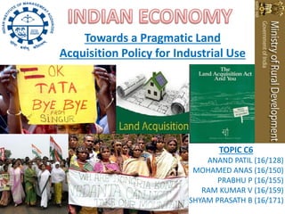 Towards a Pragmatic Land
Acquisition Policy for Industrial Use




                                TOPIC C6
                             ANAND PATIL (16/128)
                          MOHAMED ANAS (16/150)
                                PRABHU P (16/155)
                            RAM KUMAR V (16/159)
                         SHYAM PRASATH B (16/171)
 