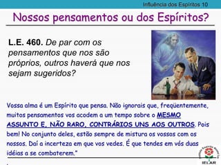 Influência dos Espíritos 10
Vossa alma é um Espírito que pensa. Não ignorais que, freqüentemente,
muitos pensamentos vos acodem a um tempo sobre o MESMO
ASSUNTO E, NÃO RARO, CONTRÁRIOS UNS AOS OUTROS. Pois
bem! No conjunto deles, estão sempre de mistura os vossos com os
nossos. Daí a incerteza em que vos vedes. É que tendes em vós duas
idéias a se combaterem.”
.
Nossos pensamentos ou dos Espíritos?
L.E. 460. De par com os
pensamentos que nos são
próprios, outros haverá que nos
sejam sugeridos?
 