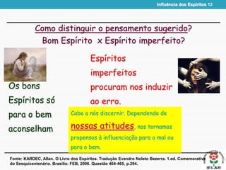 Influência dos Espíritos 12
Como distinguir o pensamento sugerido?
Bom Espírito x Espírito imperfeito?
Os bons
Espíritos só
para o bem
aconselham
Fonte: KARDEC, Allan. O Livro dos Espíritos. Tradução Evandro Noleto Bezerra. 1.ed. Comemorativa
do Sesquicentenário. Brasília: FEB, 2006. Questão 464-465, p.294.
Espíritos
imperfeitos
procuram nos induzir
ao erro.
Cabe a nós discernir. Dependendo de
nossas atitudes, nos tornamos
propensos à influenciação para o mal ou
para o bem.
 