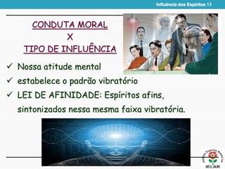 Influência dos Espíritos 13
CONDUTA MORAL
X
TIPO DE INFLUÊNCIA
 Nossa atitude mental
 estabelece o padrão vibratório
 LEI DE AFINIDADE: Espíritos afins,
sintonizados nessa mesma faixa vibratória.
 