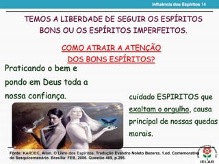 Influência dos Espíritos 14
TEMOS A LIBERDADE DE SEGUIR OS ESPÍRITOS
BONS OU OS ESPÍRITOS IMPERFEITOS.
Praticando o bem e
pondo em Deus toda a
nossa confiança.
Fonte: KARDEC, Allan. O Livro dos Espíritos. Tradução Evandro Noleto Bezerra. 1.ed. Comemorativa
do Sesquicentenário. Brasília: FEB, 2006. Questão 469, p.295.
COMO ATRAIR A ATENÇÃO
DOS BONS ESPÍRITOS?
cuidado ESPIRITOS que
exaltam o orgulho, causa
principal de nossas quedas
morais.
 