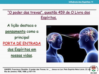 Influência dos Espíritos 15
“O poder das trevas”, questão 459 de O Livro dos
Espíritos.
A lição destaca o
pensamento como a
principal
PORTA DE ENTRADA
dos Espíritos em
nossas vidas.
XAVIER, Francisco Cândido. O poder das Trevas. In: _ . Jesus no Lar. Pelo Espírito Neio Lúcio. 23. ed.
Rio de Janeiro: FEB, 1998. p.167-170
 