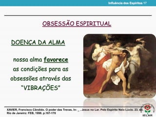 Influência dos Espíritos 17
OBSESSÃO ESPIRITUAL
DOENÇA DA ALMA
XAVIER, Francisco Cândido. O poder das Trevas. In: _ . Jesus no Lar. Pelo Espírito Neio Lúcio. 23. ed.
Rio de Janeiro: FEB, 1998. p.167-170
nossa alma favorece
as condições para as
obsessões através das
“VIBRAÇÕES”
 