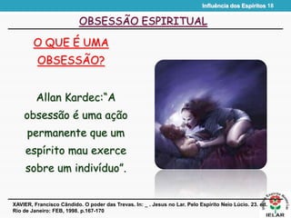 Influência dos Espíritos 18
OBSESSÃO ESPIRITUAL
O QUE É UMA
OBSESSÃO?
XAVIER, Francisco Cândido. O poder das Trevas. In: _ . Jesus no Lar. Pelo Espírito Neio Lúcio. 23. ed.
Rio de Janeiro: FEB, 1998. p.167-170
Allan Kardec:“A
obsessão é uma ação
permanente que um
espírito mau exerce
sobre um indivíduo”.
 