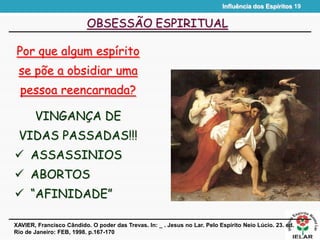 Influência dos Espíritos 19
OBSESSÃO ESPIRITUAL
Por que algum espírito
se põe a obsidiar uma
pessoa reencarnada?
XAVIER, Francisco Cândido. O poder das Trevas. In: _ . Jesus no Lar. Pelo Espírito Neio Lúcio. 23. ed.
Rio de Janeiro: FEB, 1998. p.167-170
VINGANÇA DE
VIDAS PASSADAS!!!
 ASSASSINIOS
 ABORTOS
 “AFINIDADE”
 