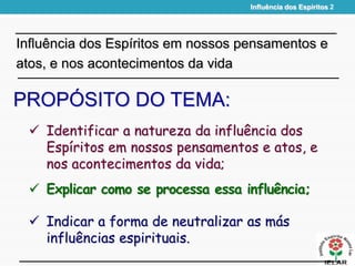  Explicar como se processa essa influência;
PROPÓSITO DO TEMA:
 Indicar a forma de neutralizar as más
influências espirituais.
Influência dos Espíritos em nossos pensamentos e
atos, e nos acontecimentos da vida
 Identificar a natureza da influência dos
Espíritos em nossos pensamentos e atos, e
nos acontecimentos da vida;
Influência dos Espíritos 2
 