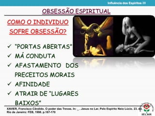 Influência dos Espíritos 20
OBSESSÃO ESPIRITUAL
COMO O INDIVIDUO
SOFRE OBSESSÃO?
XAVIER, Francisco Cândido. O poder das Trevas. In: _ . Jesus no Lar. Pelo Espírito Neio Lúcio. 23. ed.
Rio de Janeiro: FEB, 1998. p.167-170
 “PORTAS ABERTAS”
 MÁ CONDUTA
 AFASTAMENTO DOS
PRECEITOS MORAIS
 AFINIDADE
 ATRAIR DE “LUGARES
BAIXOS”
 