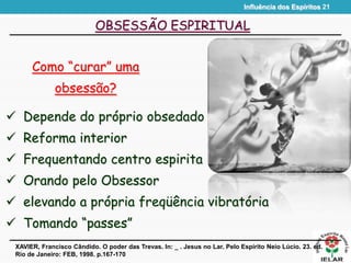 Influência dos Espíritos 21
OBSESSÃO ESPIRITUAL
Como “curar” uma
obsessão?
XAVIER, Francisco Cândido. O poder das Trevas. In: _ . Jesus no Lar. Pelo Espírito Neio Lúcio. 23. ed.
Rio de Janeiro: FEB, 1998. p.167-170
 Depende do próprio obsedado
 Reforma interior
 Frequentando centro espirita
 Orando pelo Obsessor
 elevando a própria freqüência vibratória
 Tomando “passes”
 