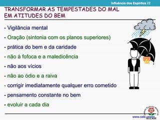 Influência dos Espíritos 22
- Vigilância mental
- Oração (sintonia com os planos superiores)
- prática do bem e da caridade
- não à fofoca e a maledicência
- não aos vícios
- não ao ódio e a raiva
- corrigir imediatamente qualquer erro cometido
- pensamento constante no bem
- evoluir a cada dia
TRANSFORMAR AS TEMPESTADES DO MAL
EM ATITUDES DO BEM
www.cele.org.br
 