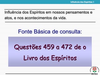 Influência dos Espíritos 3
Fonte Básica de consulta:
Influência dos Espíritos em nossos pensamentos e
atos, e nos acontecimentos da vida.
Questões 459 a 472 de o
Livro dos Espíritos
 
