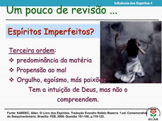 Influência dos Espíritos 4
Espíritos Imperfeitos?
Terceira ordem:
 predominância da matéria
 Propensão ao mal
 Orgulho, egoísmo, más paixões
Tem a intuição de Deus, mas não o
compreendem.
Um pouco de revisão ...
Fonte: KARDEC, Allan. O Livro dos Espíritos. Tradução Evandro Noleto Bezerra. 1.ed. Comemorativa
do Sesquicentenário. Brasília: FEB, 2006. Questão 101-106, p.119-122.
 