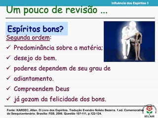Influência dos Espíritos 5
Espíritos bons?
Segunda ordem:
 Predominância sobre a matéria;
 desejo do bem.
 poderes dependem de seu grau de
 adiantamento.
 Compreendem Deus
 já gozam da felicidade dos bons.
Um pouco de revisão ...
Fonte: KARDEC, Allan. O Livro dos Espíritos. Tradução Evandro Noleto Bezerra. 1.ed. Comemorativa
do Sesquicentenário. Brasília: FEB, 2006. Questão 107-111, p.122-124.
 