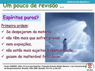 Influência dos Espíritos 6
Espíritos puros?
Primeira ordem:
 Se despojaram da matéria
 não têm mais que sofrer provas
 nem expiações,
 não estão mais sujeitos à reencarnação
 gozam de inalterável felicidade.
Um pouco de revisão ...
Fonte: KARDEC, Allan. O Livro dos Espíritos. Tradução Evandro Noleto Bezerra. 1.ed. Comemorativa
do Sesquicentenário. Brasília: FEB, 2006. Questão 112-113, p.124-125.
 