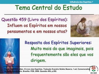 Influência dos Espíritos 7
Resposta dos Espíritos Superiores:
Muito mais do que imaginais, pois
frequentemente são eles que vos
dirigem.
Tema Central do Estudo
Questão 459 (Livro dos Espíritos):
Influem os Espíritos em nossos
pensamentos e em nossos atos?
Fonte: KARDEC, Allan. O Livro dos Espíritos. Tradução Evandro Noleto Bezerra. 1.ed. Comemorativa
do Sesquicentenário. Brasília: FEB, 2006. Questão 459, p.292.
 
