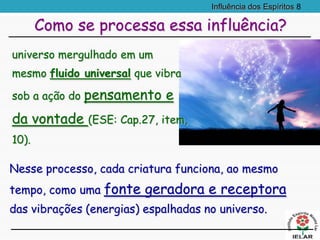 Influência dos Espíritos 8
Nesse processo, cada criatura funciona, ao mesmo
tempo, como uma fonte geradora e receptora
das vibrações (energias) espalhadas no universo.
Como se processa essa influência?
universo mergulhado em um
mesmo fluido universal que vibra
sob a ação do pensamento e
da vontade (ESE: Cap.27, item,
10).
 