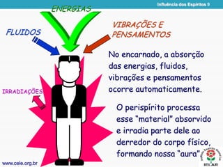 Influência dos Espíritos 9
FLUIDOS
ENERGIAS
VIBRAÇÕES E
PENSAMENTOS
No encarnado, a absorção
das energias, fluidos,
vibrações e pensamentos
ocorre automaticamente.
www.cele.org.br
IRRADIAÇÕES
O perispírito processa
esse “material” absorvido
e irradia parte dele ao
derredor do corpo físico,
formando nossa “aura”.
 