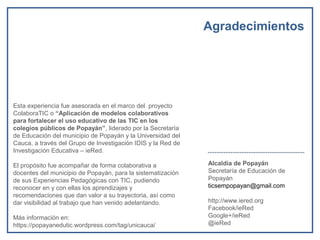 Agradecimientos
Esta experiencia fue asesorada en el marco del proyecto
ColaboraTIC o “Aplicación de modelos colaborativos
para fortalecer el uso educativo de las TIC en los
colegios públicos de Popayán”, liderado por la Secretaría
de Educación del municipio de Popayán y la Universidad del
Cauca, a través del Grupo de Investigación IDIS y la Red de
Investigación Educativa – ieRed.
El propósito fue acompañar de forma colaborativa a
docentes del municipio de Popayán, para la sistematización
de sus Experiencias Pedagógicas con TIC, pudiendo
reconocer en y con ellas los aprendizajes y
recomendaciones que dan valor a su trayectoria, así como
dar visibilidad al trabajo que han venido adelantando.
Más información en:
https://popayanedutic.wordpress.com/tag/unicauca/
Alcaldía de Popayán
Secretaría de Educación de
Popayán
ticsempopayan@gmail.com
http://www.iered.org
Facebook/ieRed
Google+/ieRed
@ieRed
 