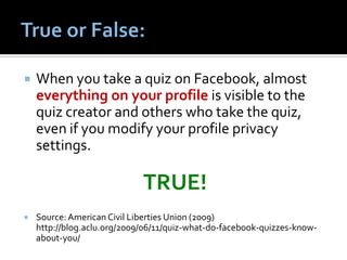    When you take a quiz on Facebook, almost
    everything on your profile is visible to the
    quiz creator and others who take the quiz,
    even if you modify your profile privacy
    settings.

                             TRUE!
   Source: American Civil Liberties Union (2009)
    http://blog.aclu.org/2009/06/11/quiz-what-do-facebook-quizzes-know-
    about-you/
 