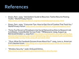    Dixon, Pam. 2009. “Job Seekers' Guide to Resumes: Twelve Resume Posting
    Truths.” World Privacy Forum.
    http://www.worldprivacyforum.org/resumedatabaseprivacytips.html
   Dixon, Pam. 2009. “Consumer Tips: How to Opt-Out of Cookies That Track You.”
    World Privacy Forum. http://www.worldprivacyforum.org/cookieoptout.html
   “Forty-five Percent of Employers Use Social Networking Sites to Research Job
    Candidates, CareerBuilder Survey Finds.” PRNewswire. 2009, August 19.
    Retrieved October 2, 2009 from http://www.marketwatch.com/story/forty-five-
    percent-of-employers-use-social-networking-sites-to-research-job-candidates-
    careerbuilder-survey-finds-2009-08-19?siteid=nbsh
   “Quiz: What Do Facebook Quizzes Know About You?” 2009, June 11. American
    Civil Liberties Union. http://blog.aclu.org/2009/06/11/quiz-what-do-facebook-
    quizzes-know-about-you/
   “Wireless Security.” 2006. OnGuard Online..
    http://www.onguardonline.gov/topics/wireless-security.aspx
 