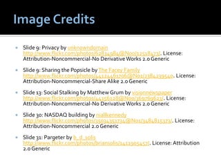    Slide 9: Privacy by unknowndomain
    http://www.flickr.com/photos/62834984@N00/12518473/. License:
    Attribution-Noncommercial-No Derivative Works 2.0 Generic
   Slide 9: Sharing the Popsicle by The Facey Family
    http://www.flickr.com/photos/44124461706@N01/2384239540. License:
    Attribution-Noncommercial-Share Alike 2.0 Generic
   Slide 13: Social Stalking by Matthew Grum by visionnewspaper
    http://www.flickr.com/photos/44156128@N00/369769623/. License:
    Attribution-Noncommercial-No Derivative Works 2.0 Generic
   Slide 30: NASDAQ building by niallkennedy
    http://www.flickr.com/photos/35034351734@N01/3484815373/. License:
    Attribution-Noncommercial 2.0 Generic
   Slide 31: Pargeter by b_d_solis
    http://www.flickr.com/photos/briansolis/1411905457/. License: Attribution
    2.0 Generic
 