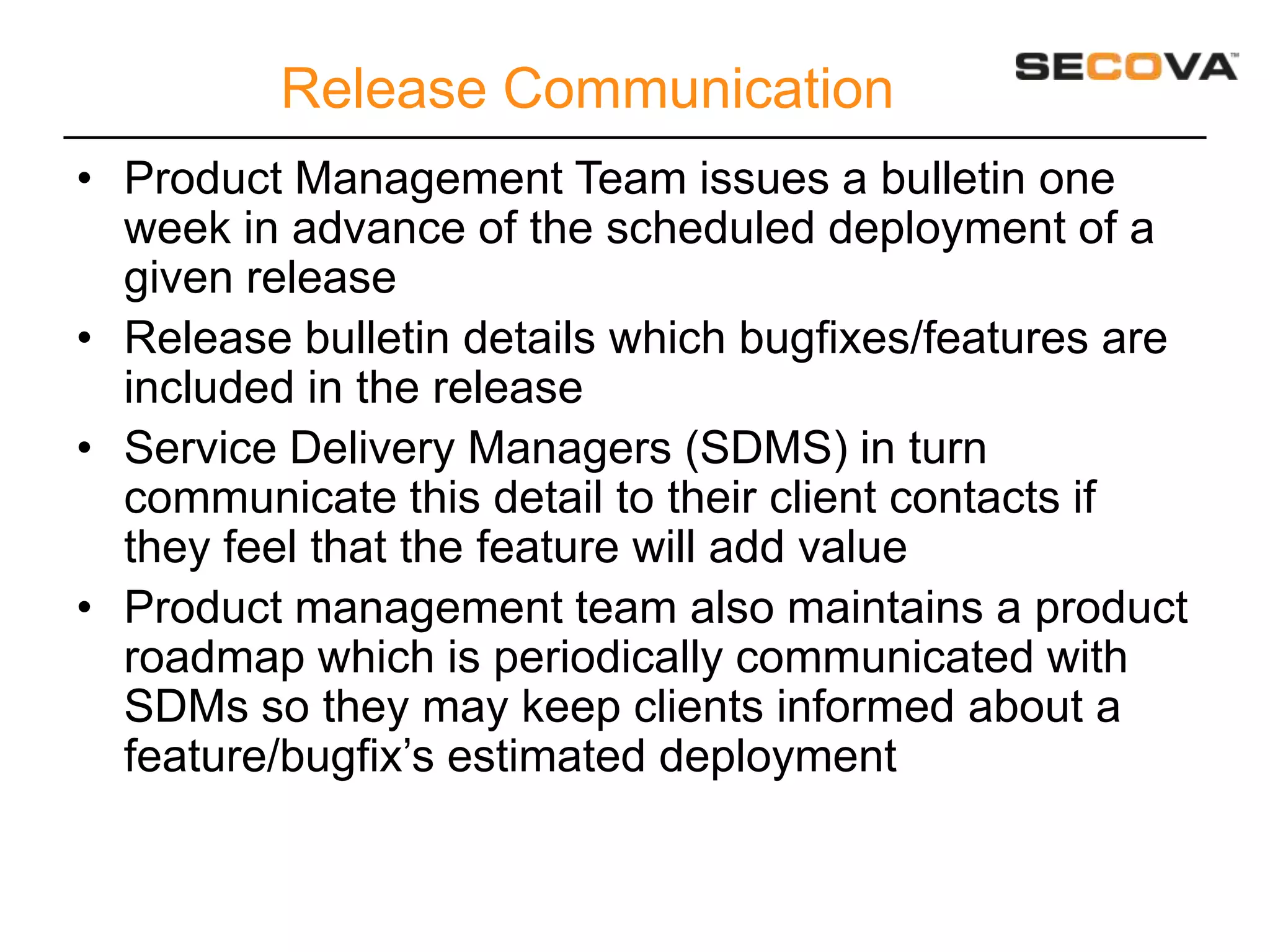 Release Communication
• Product Management Team issues a bulletin one
  week in advance of the scheduled deployment of a
  given release
• Release bulletin details which bugfixes/features are
  included in the release
• Service Delivery Managers (SDMS) in turn
  communicate this detail to their client contacts if
  they feel that the feature will add value
• Product management team also maintains a product
  roadmap which is periodically communicated with
  SDMs so they may keep clients informed about a
  feature/bugfix’s estimated deployment
 