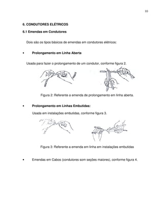 10



6. CONDUTORES ELÉTRICOS

6.1 Emendas em Condutores


    Dois são os tipos básicos de emendas em condutores elétricos:


•      Prolongamento em Linha Aberta


    Usada para fazer o prolongamento de um condutor, conforme figura 2.




             Figura 2: Referente a emenda de prolongamento em linha aberta.


•      Prolongamento em Linhas Embutidas:

       Usada em instalações embutidas, conforme figura 3.




             Figura 3: Referente a emenda em linha em instalações embutidas



•      Emendas em Cabos (condutores som seções maiores), conforme figura 4.
 